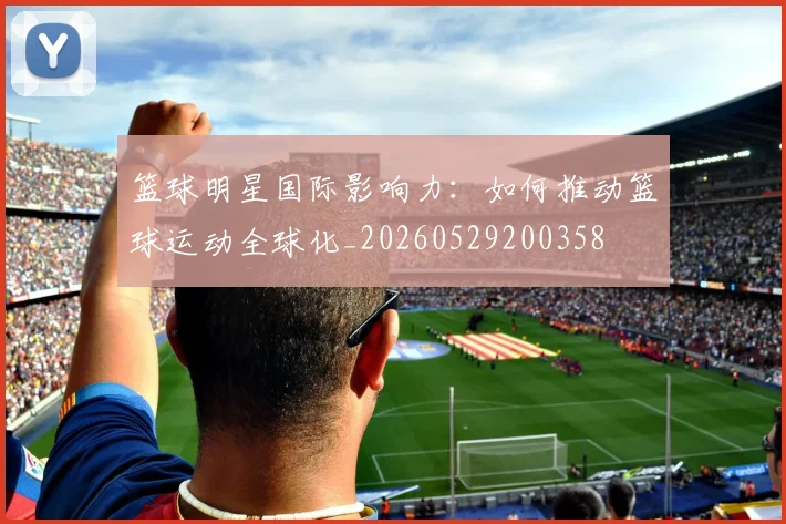 篮球明星国际影响力:如何推动篮球运动全球化_20260529200358