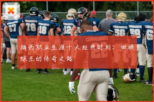 梅西职业生涯十大经典时刻：回顾球王的传奇之路