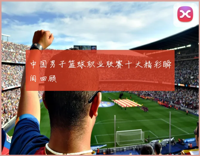中国男子篮球职业联赛十大精彩瞬间回顾