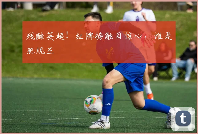 残酷英超!红牌榜触目惊心,谁是犯规王