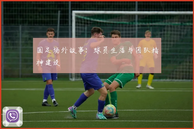 国足场外故事:球员生活与团队精神建设