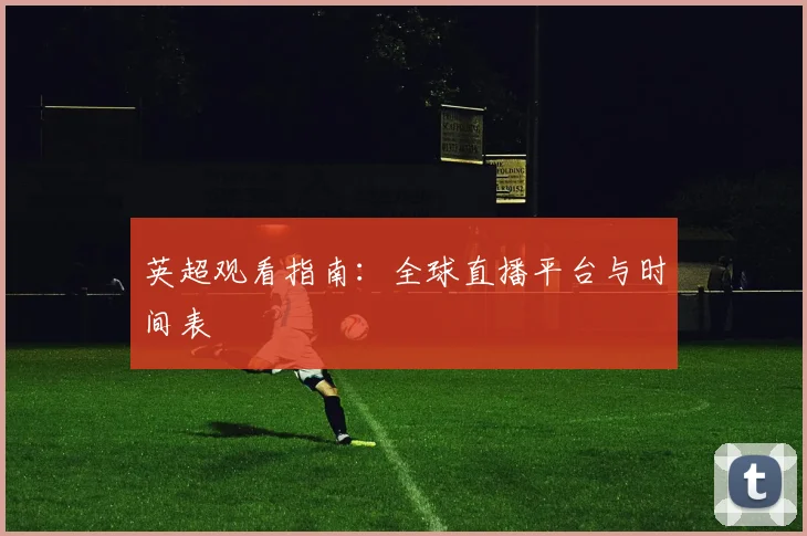 英超观看指南：全球直播平台与时间表