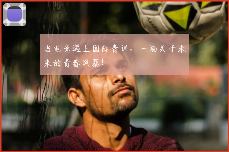 当电竞遇上国际青训,一场关于未来的青春风暴!
