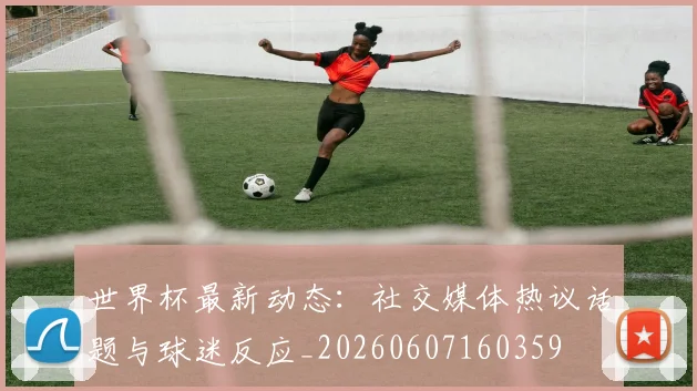 世界杯最新动态：社交媒体热议话题与球迷反应_20260607160359